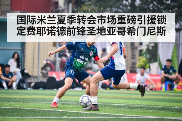 国际米兰夏季转会市场重磅引援锁定费耶诺德前锋圣地亚哥希门尼斯